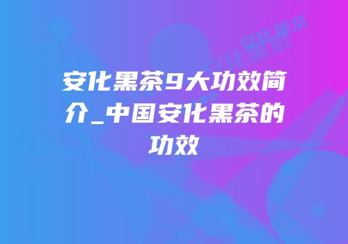 安化黑茶9大功效简介_中国安化黑茶的功效