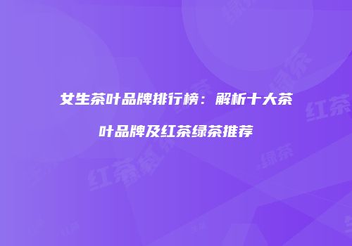 女生茶叶品牌排行榜：解析十大茶叶品牌及红茶绿茶推荐