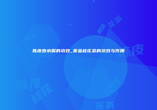 陈皮泡水喝的功效_贡品桂花茶的功效与作用