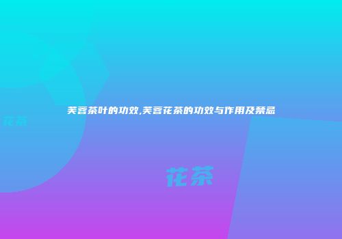 芙蓉茶叶的功效,芙蓉花茶的功效与作用及禁忌