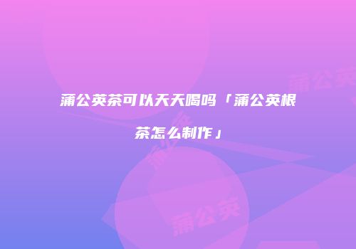 蒲公英茶可以天天喝吗「蒲公英根茶怎么制作」