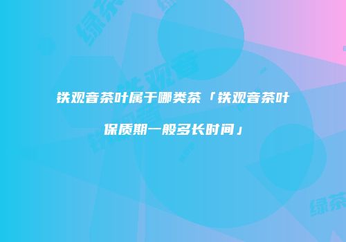铁观音茶叶属于哪类茶「铁观音茶叶保质期一般多长时间」