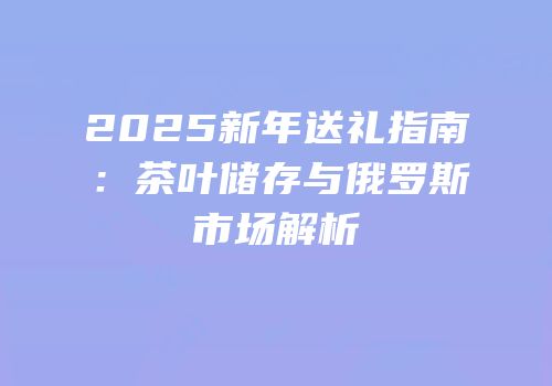 2025新年送礼指南：茶叶储存与俄罗斯市场解析