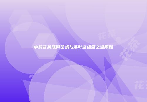 中药花茶陈列艺术与茶叶店经营之道探秘