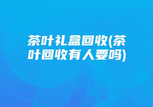 茶叶礼盒回收(茶叶回收有人要吗)