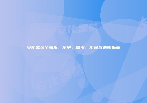 安化黑茶全解析：历史、鉴别、用途与选购指南