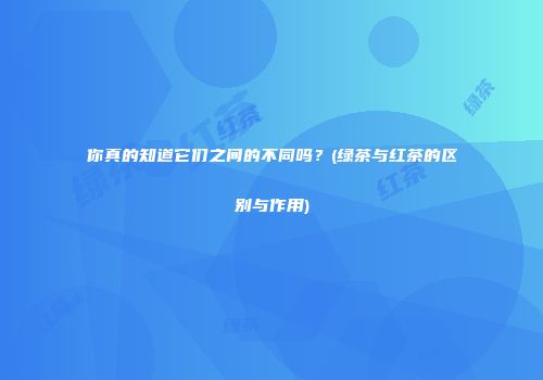 你真的知道它们之间的不同吗？(绿茶与红茶的区别与作用)