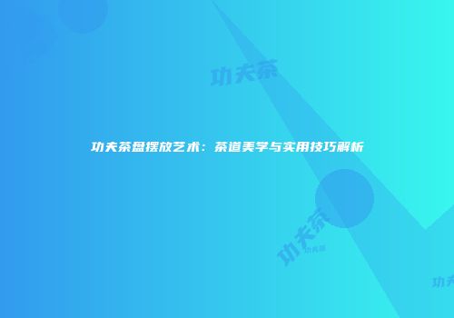 功夫茶盘摆放艺术：茶道美学与实用技巧解析