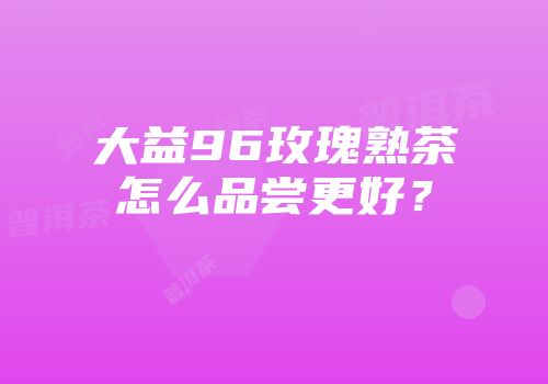 大益96玫瑰熟茶怎么品尝更好？