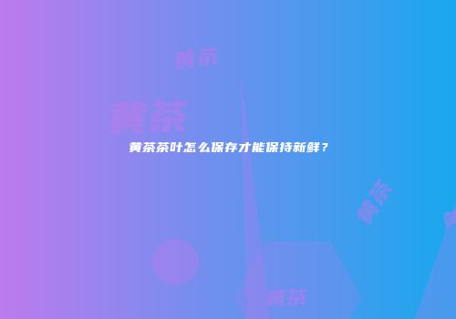黄茶茶叶怎么保存才能保持新鲜？