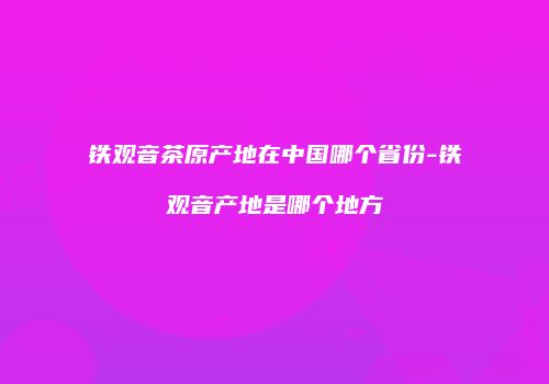 铁观音茶原产地在中国哪个省份-铁观音产地是哪个地方