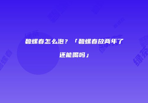 碧螺春怎么泡？「碧螺春放两年了还能喝吗」