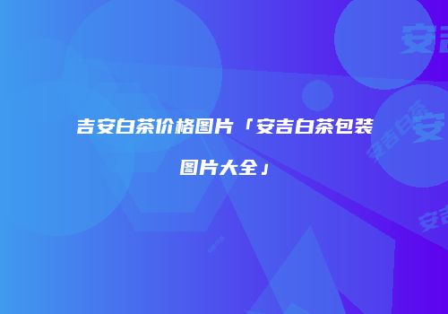 吉安白茶价格图片「安吉白茶包装图片大全」