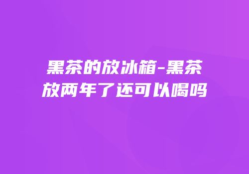黑茶的放冰箱-黑茶放两年了还可以喝吗