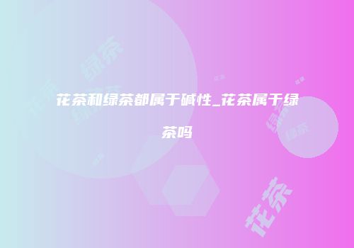 花茶和绿茶都属于碱性_花茶属于绿茶吗