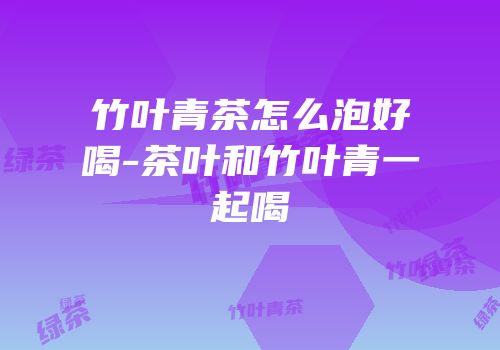 竹叶青茶怎么泡好喝-茶叶和竹叶青一起喝