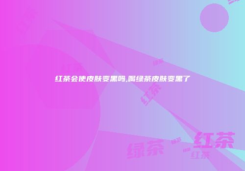 红茶会使皮肤变黑吗,喝绿茶皮肤变黑了