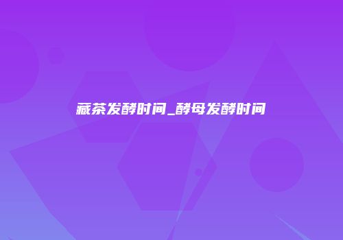 藏茶发酵时间_酵母发酵时间