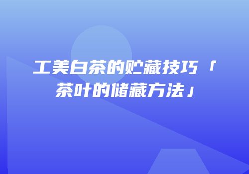 工美白茶的贮藏技巧「茶叶的储藏方法」