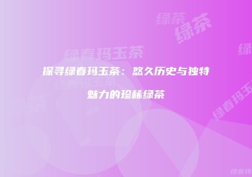 探寻绿春玛玉茶：悠久历史与独特魅力的珍稀绿茶