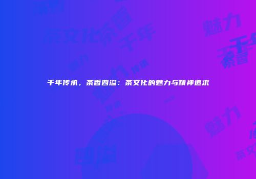 千年传承，茶香四溢：茶文化的魅力与精神追求
