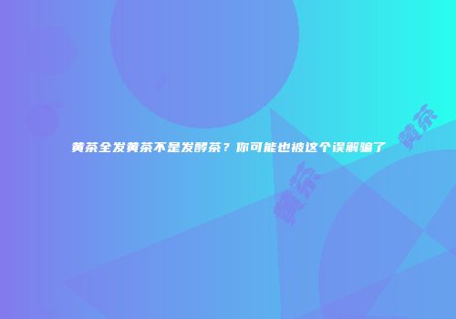 黄茶全发黄茶不是发酵茶？你可能也被这个误解骗了