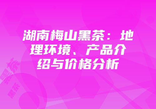 湖南梅山黑茶：地理环境、产品介绍与价格分析