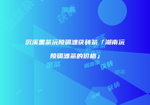 沉溪黑茶沅陵碣滩茯砖茶「湖南沅陵碣滩茶的价格」