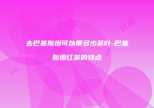 去巴基斯坦可以带多少茶叶-巴基斯坦红茶的特点