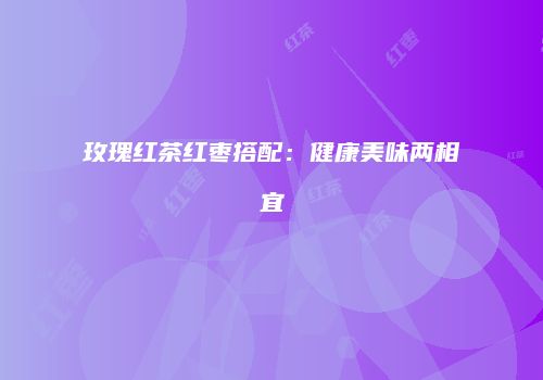 玫瑰红茶红枣搭配：健康美味两相宜