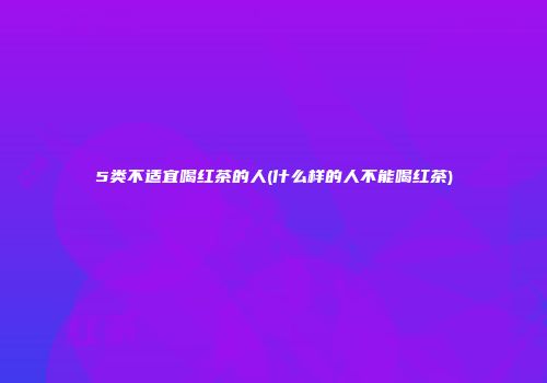 5类不适宜喝红茶的人(什么样的人不能喝红茶)