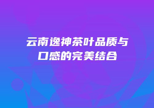 云南逸神茶叶品质与口感的完美结合