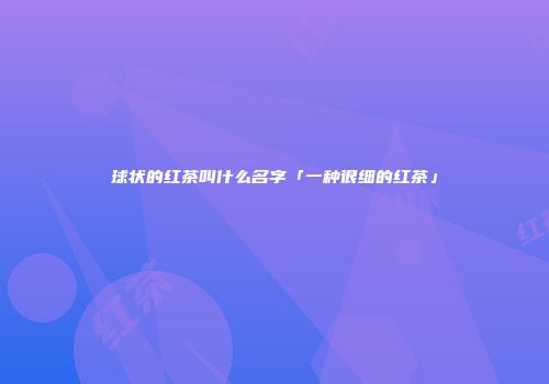 球状的红茶叫什么名字「一种很细的红茶」