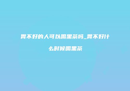 胃不好的人可以喝黑茶吗_胃不好什么时候喝黑茶