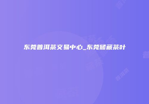 东莞普洱茶交易中心_东莞储藏茶叶