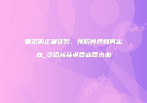 喝茶的正确姿势，预防胃病和胃出血_贪喝新茶老胃病胃出血