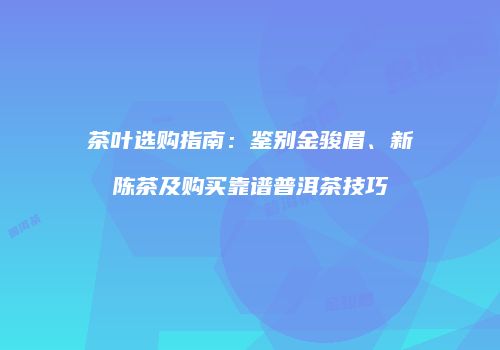 茶叶选购指南：鉴别金骏眉、新陈茶及购买靠谱普洱茶技巧