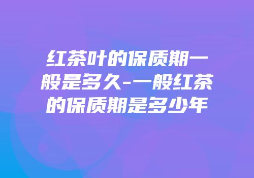红茶叶的保质期一般是多久-一般红茶的保质期是多少年