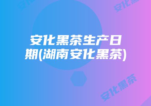 安化黑茶生产日期(湖南安化黑茶)