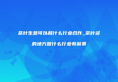 茶叶生意可以和什么行业合作_茶叶多的地方做什么行业有前景