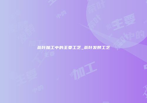 茶叶加工中的主要工艺_茶叶发酵工艺
