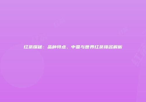 红茶探秘：品种特点、中国与世界红茶排名解析