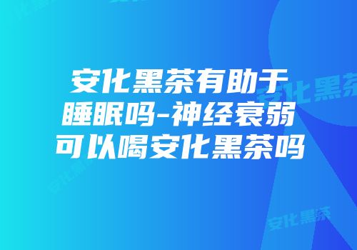 安化黑茶有助于睡眠吗-神经衰弱可以喝安化黑茶吗