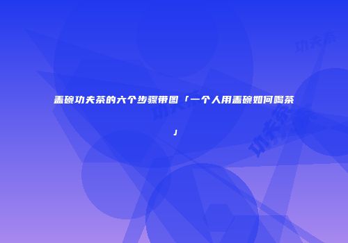 盖碗功夫茶的六个步骤带图「一个人用盖碗如何喝茶」