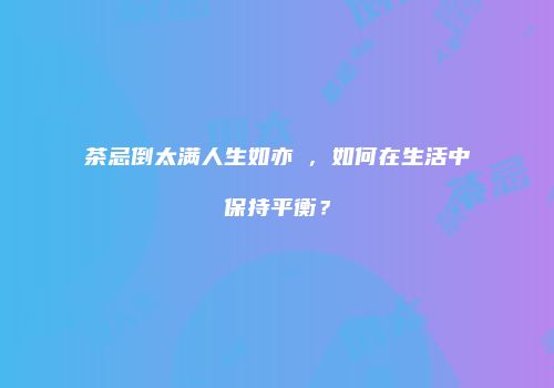 茶忌倒太满人生如亦昰，如何在生活中保持平衡？