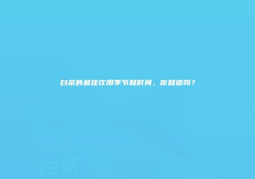 白茶的最佳饮用季节和时间，你知道吗？