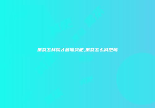 黑茶怎样喝才能够减肥,黑茶怎么减肥吗