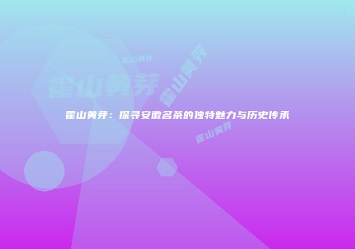 霍山黄芽：探寻安徽名茶的独特魅力与历史传承