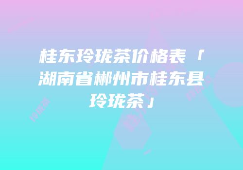 桂东玲珑茶价格表「湖南省郴州市桂东县玲珑茶」