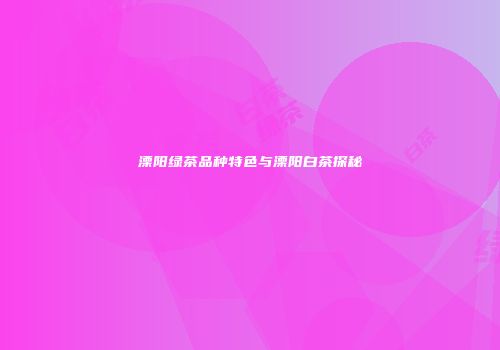 溧阳绿茶品种特色与溧阳白茶探秘